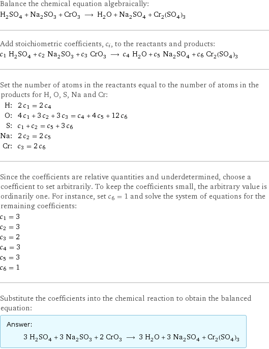 Balance the chemical equation algebraically: H_2SO_4 + Na_2SO_3 + CrO_3 ⟶ H_2O + Na_2SO_4 + Cr_2(SO_4)_3 Add stoichiometric coefficients, c_i, to the reactants and products: c_1 H_2SO_4 + c_2 Na_2SO_3 + c_3 CrO_3 ⟶ c_4 H_2O + c_5 Na_2SO_4 + c_6 Cr_2(SO_4)_3 Set the number of atoms in the reactants equal to the number of atoms in the products for H, O, S, Na and Cr: H: | 2 c_1 = 2 c_4 O: | 4 c_1 + 3 c_2 + 3 c_3 = c_4 + 4 c_5 + 12 c_6 S: | c_1 + c_2 = c_5 + 3 c_6 Na: | 2 c_2 = 2 c_5 Cr: | c_3 = 2 c_6 Since the coefficients are relative quantities and underdetermined, choose a coefficient to set arbitrarily. To keep the coefficients small, the arbitrary value is ordinarily one. For instance, set c_6 = 1 and solve the system of equations for the remaining coefficients: c_1 = 3 c_2 = 3 c_3 = 2 c_4 = 3 c_5 = 3 c_6 = 1 Substitute the coefficients into the chemical reaction to obtain the balanced equation: Answer: |   | 3 H_2SO_4 + 3 Na_2SO_3 + 2 CrO_3 ⟶ 3 H_2O + 3 Na_2SO_4 + Cr_2(SO_4)_3