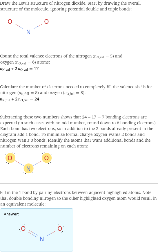 Draw the Lewis structure of nitrogen dioxide. Start by drawing the overall structure of the molecule, ignoring potential double and triple bonds:  Count the total valence electrons of the nitrogen (n_N, val = 5) and oxygen (n_O, val = 6) atoms: n_N, val + 2 n_O, val = 17 Calculate the number of electrons needed to completely fill the valence shells for nitrogen (n_N, full = 8) and oxygen (n_O, full = 8): n_N, full + 2 n_O, full = 24 Subtracting these two numbers shows that 24 - 17 = 7 bonding electrons are expected (in such cases with an odd number, round down to 6 bonding electrons). Each bond has two electrons, so in addition to the 2 bonds already present in the diagram add 1 bond. To minimize formal charge oxygen wants 2 bonds and nitrogen wants 3 bonds. Identify the atoms that want additional bonds and the number of electrons remaining on each atom:  Fill in the 1 bond by pairing electrons between adjacent highlighted atoms. Note that double bonding nitrogen to the other highlighted oxygen atom would result in an equivalent molecule: Answer: |   | 