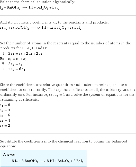 Balance the chemical equation algebraically: I_2 + Ba(OH)_2 ⟶ HI + BaI_2O_6 + BaI_2 Add stoichiometric coefficients, c_i, to the reactants and products: c_1 I_2 + c_2 Ba(OH)_2 ⟶ c_3 HI + c_4 BaI_2O_6 + c_5 BaI_2 Set the number of atoms in the reactants equal to the number of atoms in the products for I, Ba, H and O: I: | 2 c_1 = c_3 + 2 c_4 + 2 c_5 Ba: | c_2 = c_4 + c_5 H: | 2 c_2 = c_3 O: | 2 c_2 = 6 c_4 Since the coefficients are relative quantities and underdetermined, choose a coefficient to set arbitrarily. To keep the coefficients small, the arbitrary value is ordinarily one. For instance, set c_4 = 1 and solve the system of equations for the remaining coefficients: c_1 = 6 c_2 = 3 c_3 = 6 c_4 = 1 c_5 = 2 Substitute the coefficients into the chemical reaction to obtain the balanced equation: Answer: |   | 6 I_2 + 3 Ba(OH)_2 ⟶ 6 HI + BaI_2O_6 + 2 BaI_2