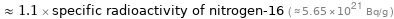  ≈ 1.1 × specific radioactivity of nitrogen-16 ( ≈ 5.65×10^21 Bq/g )