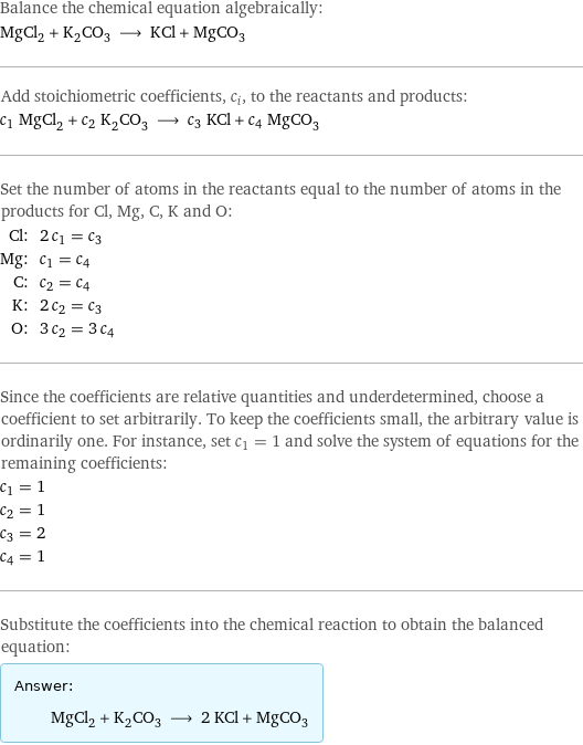 Balance the chemical equation algebraically: MgCl_2 + K_2CO_3 ⟶ KCl + MgCO_3 Add stoichiometric coefficients, c_i, to the reactants and products: c_1 MgCl_2 + c_2 K_2CO_3 ⟶ c_3 KCl + c_4 MgCO_3 Set the number of atoms in the reactants equal to the number of atoms in the products for Cl, Mg, C, K and O: Cl: | 2 c_1 = c_3 Mg: | c_1 = c_4 C: | c_2 = c_4 K: | 2 c_2 = c_3 O: | 3 c_2 = 3 c_4 Since the coefficients are relative quantities and underdetermined, choose a coefficient to set arbitrarily. To keep the coefficients small, the arbitrary value is ordinarily one. For instance, set c_1 = 1 and solve the system of equations for the remaining coefficients: c_1 = 1 c_2 = 1 c_3 = 2 c_4 = 1 Substitute the coefficients into the chemical reaction to obtain the balanced equation: Answer: |   | MgCl_2 + K_2CO_3 ⟶ 2 KCl + MgCO_3