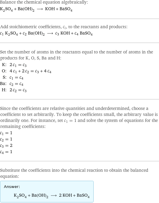 Balance the chemical equation algebraically: K_2SO_4 + Ba(OH)_2 ⟶ KOH + BaSO_4 Add stoichiometric coefficients, c_i, to the reactants and products: c_1 K_2SO_4 + c_2 Ba(OH)_2 ⟶ c_3 KOH + c_4 BaSO_4 Set the number of atoms in the reactants equal to the number of atoms in the products for K, O, S, Ba and H: K: | 2 c_1 = c_3 O: | 4 c_1 + 2 c_2 = c_3 + 4 c_4 S: | c_1 = c_4 Ba: | c_2 = c_4 H: | 2 c_2 = c_3 Since the coefficients are relative quantities and underdetermined, choose a coefficient to set arbitrarily. To keep the coefficients small, the arbitrary value is ordinarily one. For instance, set c_1 = 1 and solve the system of equations for the remaining coefficients: c_1 = 1 c_2 = 1 c_3 = 2 c_4 = 1 Substitute the coefficients into the chemical reaction to obtain the balanced equation: Answer: |   | K_2SO_4 + Ba(OH)_2 ⟶ 2 KOH + BaSO_4