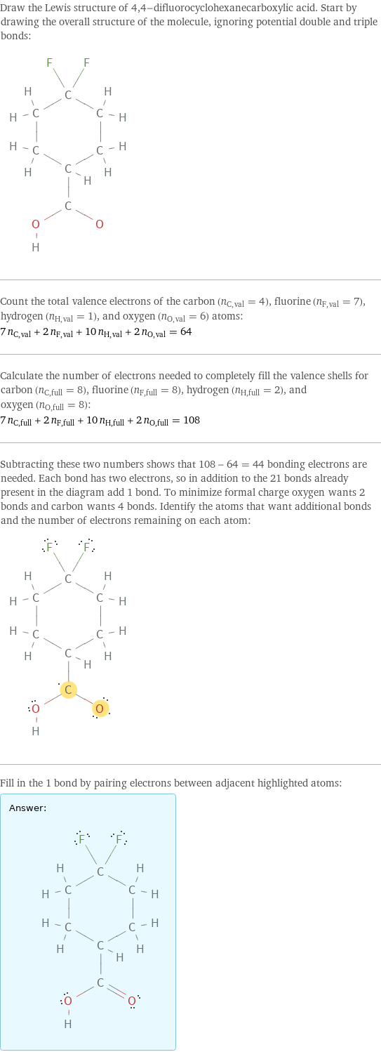 Draw the Lewis structure of 4, 4-difluorocyclohexanecarboxylic acid. Start by drawing the overall structure of the molecule, ignoring potential double and triple bonds:  Count the total valence electrons of the carbon (n_C, val = 4), fluorine (n_F, val = 7), hydrogen (n_H, val = 1), and oxygen (n_O, val = 6) atoms: 7 n_C, val + 2 n_F, val + 10 n_H, val + 2 n_O, val = 64 Calculate the number of electrons needed to completely fill the valence shells for carbon (n_C, full = 8), fluorine (n_F, full = 8), hydrogen (n_H, full = 2), and oxygen (n_O, full = 8): 7 n_C, full + 2 n_F, full + 10 n_H, full + 2 n_O, full = 108 Subtracting these two numbers shows that 108 - 64 = 44 bonding electrons are needed. Each bond has two electrons, so in addition to the 21 bonds already present in the diagram add 1 bond. To minimize formal charge oxygen wants 2 bonds and carbon wants 4 bonds. Identify the atoms that want additional bonds and the number of electrons remaining on each atom:  Fill in the 1 bond by pairing electrons between adjacent highlighted atoms: Answer: |   | 