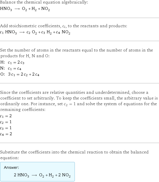 Balance the chemical equation algebraically: HNO_3 ⟶ O_2 + H_2 + NO_2 Add stoichiometric coefficients, c_i, to the reactants and products: c_1 HNO_3 ⟶ c_2 O_2 + c_3 H_2 + c_4 NO_2 Set the number of atoms in the reactants equal to the number of atoms in the products for H, N and O: H: | c_1 = 2 c_3 N: | c_1 = c_4 O: | 3 c_1 = 2 c_2 + 2 c_4 Since the coefficients are relative quantities and underdetermined, choose a coefficient to set arbitrarily. To keep the coefficients small, the arbitrary value is ordinarily one. For instance, set c_2 = 1 and solve the system of equations for the remaining coefficients: c_1 = 2 c_2 = 1 c_3 = 1 c_4 = 2 Substitute the coefficients into the chemical reaction to obtain the balanced equation: Answer: |   | 2 HNO_3 ⟶ O_2 + H_2 + 2 NO_2