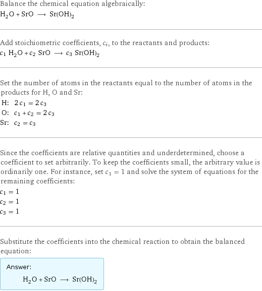 Balance the chemical equation algebraically: H_2O + SrO ⟶ Sr(OH)_2 Add stoichiometric coefficients, c_i, to the reactants and products: c_1 H_2O + c_2 SrO ⟶ c_3 Sr(OH)_2 Set the number of atoms in the reactants equal to the number of atoms in the products for H, O and Sr: H: | 2 c_1 = 2 c_3 O: | c_1 + c_2 = 2 c_3 Sr: | c_2 = c_3 Since the coefficients are relative quantities and underdetermined, choose a coefficient to set arbitrarily. To keep the coefficients small, the arbitrary value is ordinarily one. For instance, set c_1 = 1 and solve the system of equations for the remaining coefficients: c_1 = 1 c_2 = 1 c_3 = 1 Substitute the coefficients into the chemical reaction to obtain the balanced equation: Answer: |   | H_2O + SrO ⟶ Sr(OH)_2