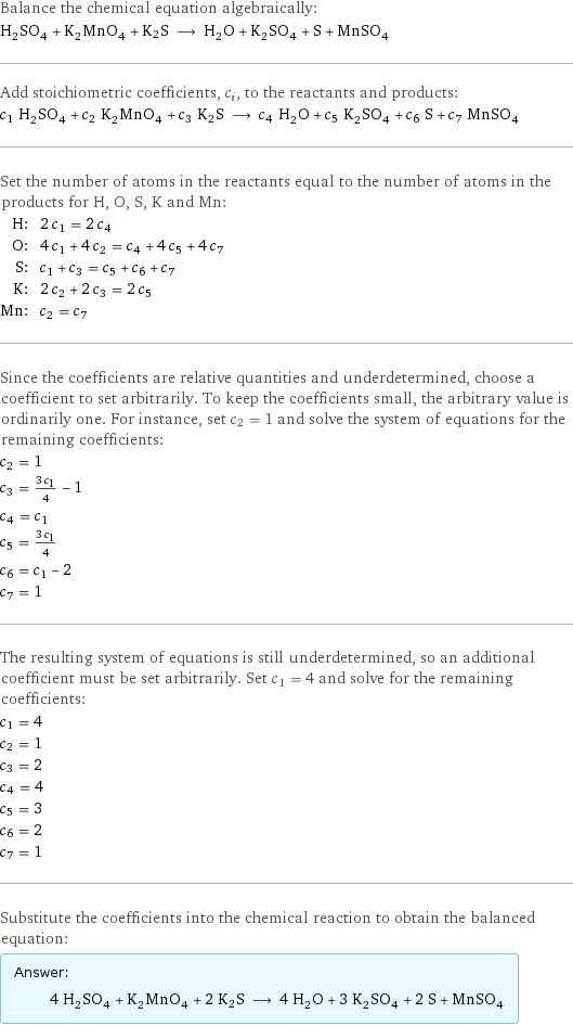 Balance the chemical equation algebraically: H_2SO_4 + K_2MnO_4 + K2S ⟶ H_2O + K_2SO_4 + S + MnSO_4 Add stoichiometric coefficients, c_i, to the reactants and products: c_1 H_2SO_4 + c_2 K_2MnO_4 + c_3 K2S ⟶ c_4 H_2O + c_5 K_2SO_4 + c_6 S + c_7 MnSO_4 Set the number of atoms in the reactants equal to the number of atoms in the products for H, O, S, K and Mn: H: | 2 c_1 = 2 c_4 O: | 4 c_1 + 4 c_2 = c_4 + 4 c_5 + 4 c_7 S: | c_1 + c_3 = c_5 + c_6 + c_7 K: | 2 c_2 + 2 c_3 = 2 c_5 Mn: | c_2 = c_7 Since the coefficients are relative quantities and underdetermined, choose a coefficient to set arbitrarily. To keep the coefficients small, the arbitrary value is ordinarily one. For instance, set c_2 = 1 and solve the system of equations for the remaining coefficients: c_2 = 1 c_3 = (3 c_1)/4 - 1 c_4 = c_1 c_5 = (3 c_1)/4 c_6 = c_1 - 2 c_7 = 1 The resulting system of equations is still underdetermined, so an additional coefficient must be set arbitrarily. Set c_1 = 4 and solve for the remaining coefficients: c_1 = 4 c_2 = 1 c_3 = 2 c_4 = 4 c_5 = 3 c_6 = 2 c_7 = 1 Substitute the coefficients into the chemical reaction to obtain the balanced equation: Answer: |   | 4 H_2SO_4 + K_2MnO_4 + 2 K2S ⟶ 4 H_2O + 3 K_2SO_4 + 2 S + MnSO_4