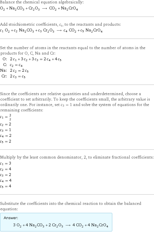 Balance the chemical equation algebraically: O_2 + Na_2CO_3 + Cr_2O_3 ⟶ CO_2 + Na_2CrO_4 Add stoichiometric coefficients, c_i, to the reactants and products: c_1 O_2 + c_2 Na_2CO_3 + c_3 Cr_2O_3 ⟶ c_4 CO_2 + c_5 Na_2CrO_4 Set the number of atoms in the reactants equal to the number of atoms in the products for O, C, Na and Cr: O: | 2 c_1 + 3 c_2 + 3 c_3 = 2 c_4 + 4 c_5 C: | c_2 = c_4 Na: | 2 c_2 = 2 c_5 Cr: | 2 c_3 = c_5 Since the coefficients are relative quantities and underdetermined, choose a coefficient to set arbitrarily. To keep the coefficients small, the arbitrary value is ordinarily one. For instance, set c_3 = 1 and solve the system of equations for the remaining coefficients: c_1 = 3/2 c_2 = 2 c_3 = 1 c_4 = 2 c_5 = 2 Multiply by the least common denominator, 2, to eliminate fractional coefficients: c_1 = 3 c_2 = 4 c_3 = 2 c_4 = 4 c_5 = 4 Substitute the coefficients into the chemical reaction to obtain the balanced equation: Answer: |   | 3 O_2 + 4 Na_2CO_3 + 2 Cr_2O_3 ⟶ 4 CO_2 + 4 Na_2CrO_4