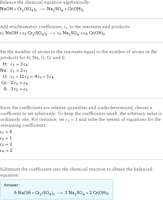 Balance the chemical equation algebraically: NaOH + Cr_2(SO_4)_3 ⟶ Na_2SO_4 + Cr(OH)3 Add stoichiometric coefficients, c_i, to the reactants and products: c_1 NaOH + c_2 Cr_2(SO_4)_3 ⟶ c_3 Na_2SO_4 + c_4 Cr(OH)3 Set the number of atoms in the reactants equal to the number of atoms in the products for H, Na, O, Cr and S: H: | c_1 = 3 c_4 Na: | c_1 = 2 c_3 O: | c_1 + 12 c_2 = 4 c_3 + 3 c_4 Cr: | 2 c_2 = c_4 S: | 3 c_2 = c_3 Since the coefficients are relative quantities and underdetermined, choose a coefficient to set arbitrarily. To keep the coefficients small, the arbitrary value is ordinarily one. For instance, set c_2 = 1 and solve the system of equations for the remaining coefficients: c_1 = 6 c_2 = 1 c_3 = 3 c_4 = 2 Substitute the coefficients into the chemical reaction to obtain the balanced equation: Answer: |   | 6 NaOH + Cr_2(SO_4)_3 ⟶ 3 Na_2SO_4 + 2 Cr(OH)3