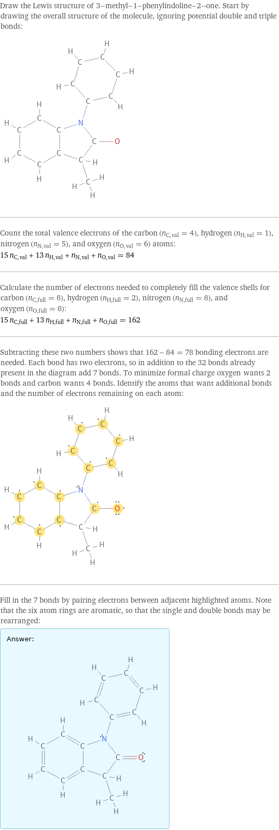 Draw the Lewis structure of 3-methyl-1-phenylindoline-2-one. Start by drawing the overall structure of the molecule, ignoring potential double and triple bonds:  Count the total valence electrons of the carbon (n_C, val = 4), hydrogen (n_H, val = 1), nitrogen (n_N, val = 5), and oxygen (n_O, val = 6) atoms: 15 n_C, val + 13 n_H, val + n_N, val + n_O, val = 84 Calculate the number of electrons needed to completely fill the valence shells for carbon (n_C, full = 8), hydrogen (n_H, full = 2), nitrogen (n_N, full = 8), and oxygen (n_O, full = 8): 15 n_C, full + 13 n_H, full + n_N, full + n_O, full = 162 Subtracting these two numbers shows that 162 - 84 = 78 bonding electrons are needed. Each bond has two electrons, so in addition to the 32 bonds already present in the diagram add 7 bonds. To minimize formal charge oxygen wants 2 bonds and carbon wants 4 bonds. Identify the atoms that want additional bonds and the number of electrons remaining on each atom:  Fill in the 7 bonds by pairing electrons between adjacent highlighted atoms. Note that the six atom rings are aromatic, so that the single and double bonds may be rearranged: Answer: |   | 