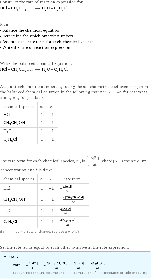 Construct the rate of reaction expression for: HCl + CH_3CH_2OH ⟶ H_2O + C_2H_5Cl Plan: • Balance the chemical equation. • Determine the stoichiometric numbers. • Assemble the rate term for each chemical species. • Write the rate of reaction expression. Write the balanced chemical equation: HCl + CH_3CH_2OH ⟶ H_2O + C_2H_5Cl Assign stoichiometric numbers, ν_i, using the stoichiometric coefficients, c_i, from the balanced chemical equation in the following manner: ν_i = -c_i for reactants and ν_i = c_i for products: chemical species | c_i | ν_i HCl | 1 | -1 CH_3CH_2OH | 1 | -1 H_2O | 1 | 1 C_2H_5Cl | 1 | 1 The rate term for each chemical species, B_i, is 1/ν_i(Δ[B_i])/(Δt) where [B_i] is the amount concentration and t is time: chemical species | c_i | ν_i | rate term HCl | 1 | -1 | -(Δ[HCl])/(Δt) CH_3CH_2OH | 1 | -1 | -(Δ[CH3CH2OH])/(Δt) H_2O | 1 | 1 | (Δ[H2O])/(Δt) C_2H_5Cl | 1 | 1 | (Δ[C2H5Cl])/(Δt) (for infinitesimal rate of change, replace Δ with d) Set the rate terms equal to each other to arrive at the rate expression: Answer: |   | rate = -(Δ[HCl])/(Δt) = -(Δ[CH3CH2OH])/(Δt) = (Δ[H2O])/(Δt) = (Δ[C2H5Cl])/(Δt) (assuming constant volume and no accumulation of intermediates or side products)