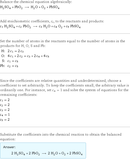 Balance the chemical equation algebraically: H_2SO_4 + PbO_2 ⟶ H_2O + O_2 + PbSO_4 Add stoichiometric coefficients, c_i, to the reactants and products: c_1 H_2SO_4 + c_2 PbO_2 ⟶ c_3 H_2O + c_4 O_2 + c_5 PbSO_4 Set the number of atoms in the reactants equal to the number of atoms in the products for H, O, S and Pb: H: | 2 c_1 = 2 c_3 O: | 4 c_1 + 2 c_2 = c_3 + 2 c_4 + 4 c_5 S: | c_1 = c_5 Pb: | c_2 = c_5 Since the coefficients are relative quantities and underdetermined, choose a coefficient to set arbitrarily. To keep the coefficients small, the arbitrary value is ordinarily one. For instance, set c_4 = 1 and solve the system of equations for the remaining coefficients: c_1 = 2 c_2 = 2 c_3 = 2 c_4 = 1 c_5 = 2 Substitute the coefficients into the chemical reaction to obtain the balanced equation: Answer: |   | 2 H_2SO_4 + 2 PbO_2 ⟶ 2 H_2O + O_2 + 2 PbSO_4