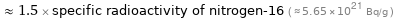  ≈ 1.5 × specific radioactivity of nitrogen-16 ( ≈ 5.65×10^21 Bq/g )