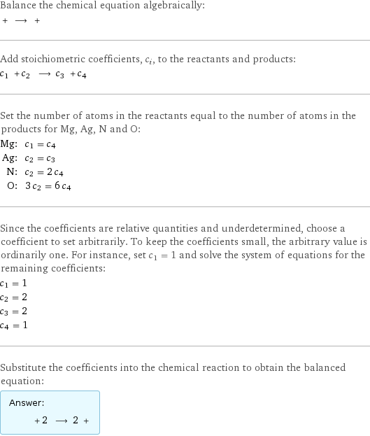 Balance the chemical equation algebraically:  + ⟶ +  Add stoichiometric coefficients, c_i, to the reactants and products: c_1 + c_2 ⟶ c_3 + c_4  Set the number of atoms in the reactants equal to the number of atoms in the products for Mg, Ag, N and O: Mg: | c_1 = c_4 Ag: | c_2 = c_3 N: | c_2 = 2 c_4 O: | 3 c_2 = 6 c_4 Since the coefficients are relative quantities and underdetermined, choose a coefficient to set arbitrarily. To keep the coefficients small, the arbitrary value is ordinarily one. For instance, set c_1 = 1 and solve the system of equations for the remaining coefficients: c_1 = 1 c_2 = 2 c_3 = 2 c_4 = 1 Substitute the coefficients into the chemical reaction to obtain the balanced equation: Answer: |   | + 2 ⟶ 2 + 