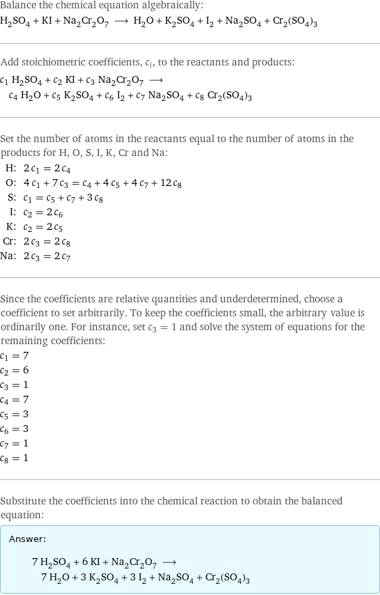 Balance the chemical equation algebraically: H_2SO_4 + KI + Na_2Cr_2O_7 ⟶ H_2O + K_2SO_4 + I_2 + Na_2SO_4 + Cr_2(SO_4)_3 Add stoichiometric coefficients, c_i, to the reactants and products: c_1 H_2SO_4 + c_2 KI + c_3 Na_2Cr_2O_7 ⟶ c_4 H_2O + c_5 K_2SO_4 + c_6 I_2 + c_7 Na_2SO_4 + c_8 Cr_2(SO_4)_3 Set the number of atoms in the reactants equal to the number of atoms in the products for H, O, S, I, K, Cr and Na: H: | 2 c_1 = 2 c_4 O: | 4 c_1 + 7 c_3 = c_4 + 4 c_5 + 4 c_7 + 12 c_8 S: | c_1 = c_5 + c_7 + 3 c_8 I: | c_2 = 2 c_6 K: | c_2 = 2 c_5 Cr: | 2 c_3 = 2 c_8 Na: | 2 c_3 = 2 c_7 Since the coefficients are relative quantities and underdetermined, choose a coefficient to set arbitrarily. To keep the coefficients small, the arbitrary value is ordinarily one. For instance, set c_3 = 1 and solve the system of equations for the remaining coefficients: c_1 = 7 c_2 = 6 c_3 = 1 c_4 = 7 c_5 = 3 c_6 = 3 c_7 = 1 c_8 = 1 Substitute the coefficients into the chemical reaction to obtain the balanced equation: Answer: |   | 7 H_2SO_4 + 6 KI + Na_2Cr_2O_7 ⟶ 7 H_2O + 3 K_2SO_4 + 3 I_2 + Na_2SO_4 + Cr_2(SO_4)_3