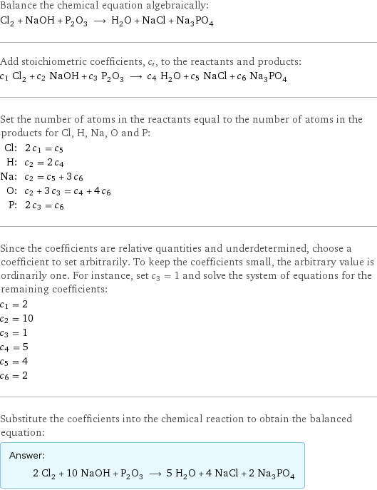 Balance the chemical equation algebraically: Cl_2 + NaOH + P_2O_3 ⟶ H_2O + NaCl + Na_3PO_4 Add stoichiometric coefficients, c_i, to the reactants and products: c_1 Cl_2 + c_2 NaOH + c_3 P_2O_3 ⟶ c_4 H_2O + c_5 NaCl + c_6 Na_3PO_4 Set the number of atoms in the reactants equal to the number of atoms in the products for Cl, H, Na, O and P: Cl: | 2 c_1 = c_5 H: | c_2 = 2 c_4 Na: | c_2 = c_5 + 3 c_6 O: | c_2 + 3 c_3 = c_4 + 4 c_6 P: | 2 c_3 = c_6 Since the coefficients are relative quantities and underdetermined, choose a coefficient to set arbitrarily. To keep the coefficients small, the arbitrary value is ordinarily one. For instance, set c_3 = 1 and solve the system of equations for the remaining coefficients: c_1 = 2 c_2 = 10 c_3 = 1 c_4 = 5 c_5 = 4 c_6 = 2 Substitute the coefficients into the chemical reaction to obtain the balanced equation: Answer: |   | 2 Cl_2 + 10 NaOH + P_2O_3 ⟶ 5 H_2O + 4 NaCl + 2 Na_3PO_4