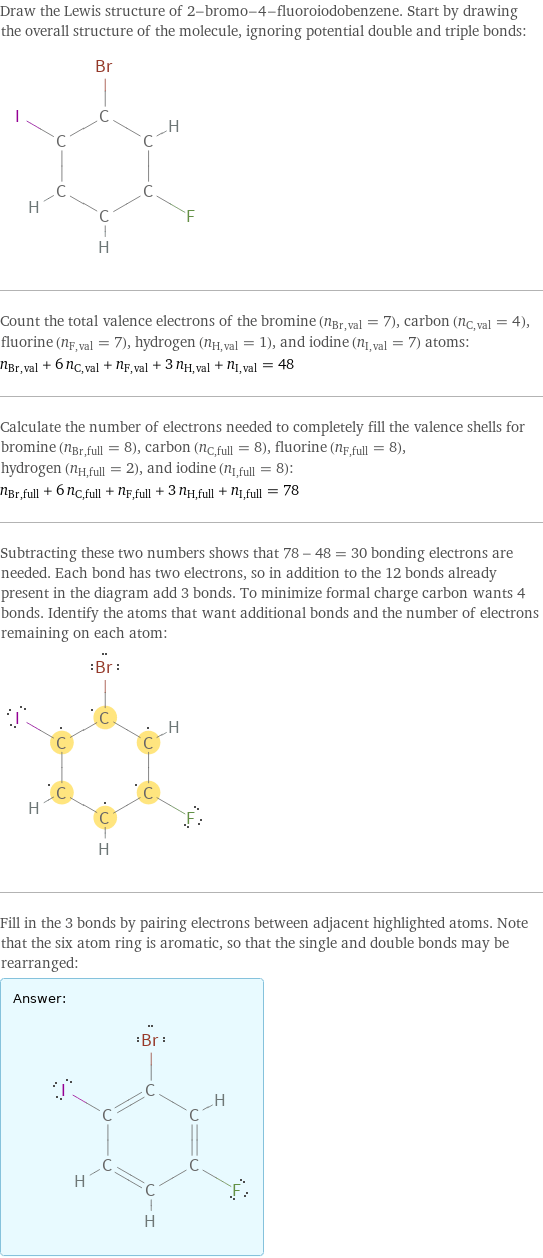 Draw the Lewis structure of 2-bromo-4-fluoroiodobenzene. Start by drawing the overall structure of the molecule, ignoring potential double and triple bonds:  Count the total valence electrons of the bromine (n_Br, val = 7), carbon (n_C, val = 4), fluorine (n_F, val = 7), hydrogen (n_H, val = 1), and iodine (n_I, val = 7) atoms: n_Br, val + 6 n_C, val + n_F, val + 3 n_H, val + n_I, val = 48 Calculate the number of electrons needed to completely fill the valence shells for bromine (n_Br, full = 8), carbon (n_C, full = 8), fluorine (n_F, full = 8), hydrogen (n_H, full = 2), and iodine (n_I, full = 8): n_Br, full + 6 n_C, full + n_F, full + 3 n_H, full + n_I, full = 78 Subtracting these two numbers shows that 78 - 48 = 30 bonding electrons are needed. Each bond has two electrons, so in addition to the 12 bonds already present in the diagram add 3 bonds. To minimize formal charge carbon wants 4 bonds. Identify the atoms that want additional bonds and the number of electrons remaining on each atom:  Fill in the 3 bonds by pairing electrons between adjacent highlighted atoms. Note that the six atom ring is aromatic, so that the single and double bonds may be rearranged: Answer: |   | 