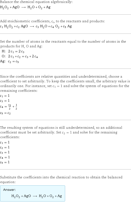 Balance the chemical equation algebraically: H_2O_2 + AgO ⟶ H_2O + O_2 + Ag Add stoichiometric coefficients, c_i, to the reactants and products: c_1 H_2O_2 + c_2 AgO ⟶ c_3 H_2O + c_4 O_2 + c_5 Ag Set the number of atoms in the reactants equal to the number of atoms in the products for H, O and Ag: H: | 2 c_1 = 2 c_3 O: | 2 c_1 + c_2 = c_3 + 2 c_4 Ag: | c_2 = c_5 Since the coefficients are relative quantities and underdetermined, choose a coefficient to set arbitrarily. To keep the coefficients small, the arbitrary value is ordinarily one. For instance, set c_1 = 1 and solve the system of equations for the remaining coefficients: c_1 = 1 c_3 = 1 c_4 = c_2/2 + 1/2 c_5 = c_2 The resulting system of equations is still underdetermined, so an additional coefficient must be set arbitrarily. Set c_2 = 1 and solve for the remaining coefficients: c_1 = 1 c_2 = 1 c_3 = 1 c_4 = 1 c_5 = 1 Substitute the coefficients into the chemical reaction to obtain the balanced equation: Answer: |   | H_2O_2 + AgO ⟶ H_2O + O_2 + Ag