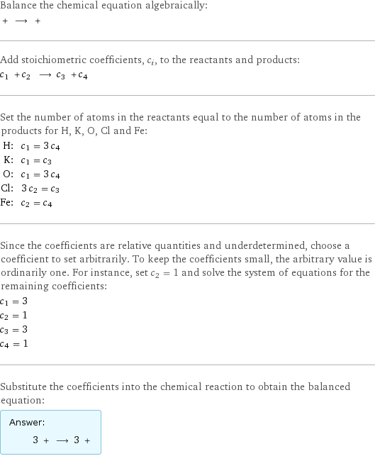 Balance the chemical equation algebraically:  + ⟶ +  Add stoichiometric coefficients, c_i, to the reactants and products: c_1 + c_2 ⟶ c_3 + c_4  Set the number of atoms in the reactants equal to the number of atoms in the products for H, K, O, Cl and Fe: H: | c_1 = 3 c_4 K: | c_1 = c_3 O: | c_1 = 3 c_4 Cl: | 3 c_2 = c_3 Fe: | c_2 = c_4 Since the coefficients are relative quantities and underdetermined, choose a coefficient to set arbitrarily. To keep the coefficients small, the arbitrary value is ordinarily one. For instance, set c_2 = 1 and solve the system of equations for the remaining coefficients: c_1 = 3 c_2 = 1 c_3 = 3 c_4 = 1 Substitute the coefficients into the chemical reaction to obtain the balanced equation: Answer: |   | 3 + ⟶ 3 + 