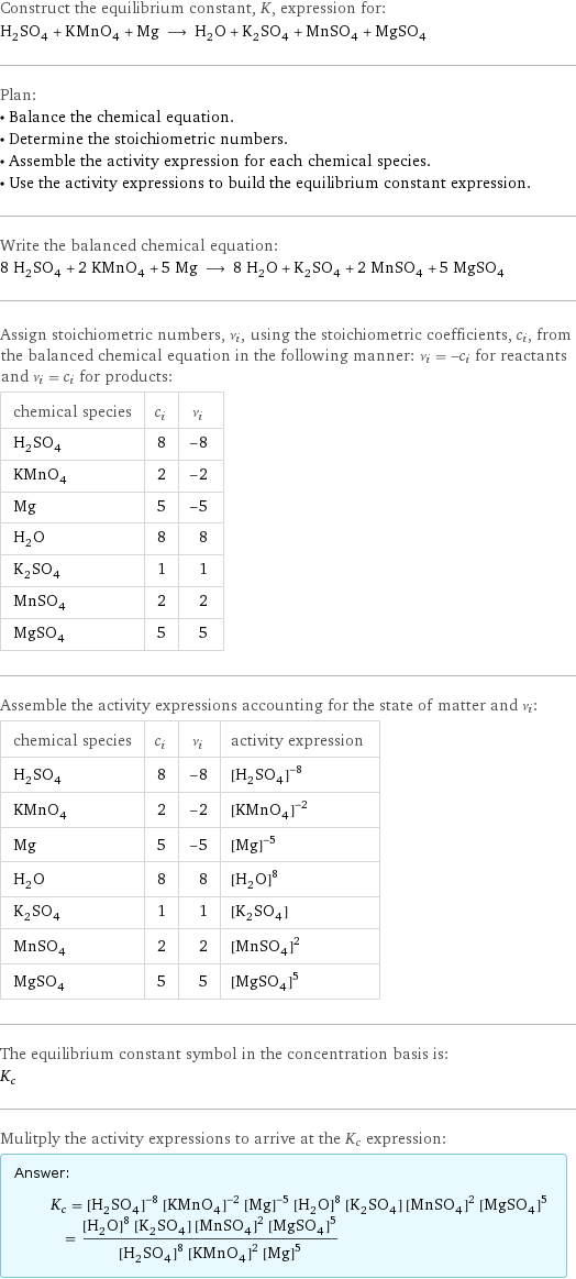 Construct the equilibrium constant, K, expression for: H_2SO_4 + KMnO_4 + Mg ⟶ H_2O + K_2SO_4 + MnSO_4 + MgSO_4 Plan: • Balance the chemical equation. • Determine the stoichiometric numbers. • Assemble the activity expression for each chemical species. • Use the activity expressions to build the equilibrium constant expression. Write the balanced chemical equation: 8 H_2SO_4 + 2 KMnO_4 + 5 Mg ⟶ 8 H_2O + K_2SO_4 + 2 MnSO_4 + 5 MgSO_4 Assign stoichiometric numbers, ν_i, using the stoichiometric coefficients, c_i, from the balanced chemical equation in the following manner: ν_i = -c_i for reactants and ν_i = c_i for products: chemical species | c_i | ν_i H_2SO_4 | 8 | -8 KMnO_4 | 2 | -2 Mg | 5 | -5 H_2O | 8 | 8 K_2SO_4 | 1 | 1 MnSO_4 | 2 | 2 MgSO_4 | 5 | 5 Assemble the activity expressions accounting for the state of matter and ν_i: chemical species | c_i | ν_i | activity expression H_2SO_4 | 8 | -8 | ([H2SO4])^(-8) KMnO_4 | 2 | -2 | ([KMnO4])^(-2) Mg | 5 | -5 | ([Mg])^(-5) H_2O | 8 | 8 | ([H2O])^8 K_2SO_4 | 1 | 1 | [K2SO4] MnSO_4 | 2 | 2 | ([MnSO4])^2 MgSO_4 | 5 | 5 | ([MgSO4])^5 The equilibrium constant symbol in the concentration basis is: K_c Mulitply the activity expressions to arrive at the K_c expression: Answer: |   | K_c = ([H2SO4])^(-8) ([KMnO4])^(-2) ([Mg])^(-5) ([H2O])^8 [K2SO4] ([MnSO4])^2 ([MgSO4])^5 = (([H2O])^8 [K2SO4] ([MnSO4])^2 ([MgSO4])^5)/(([H2SO4])^8 ([KMnO4])^2 ([Mg])^5)