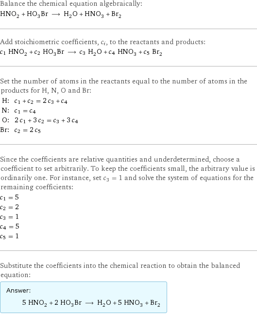 Balance the chemical equation algebraically: HNO_2 + HO_3Br ⟶ H_2O + HNO_3 + Br_2 Add stoichiometric coefficients, c_i, to the reactants and products: c_1 HNO_2 + c_2 HO_3Br ⟶ c_3 H_2O + c_4 HNO_3 + c_5 Br_2 Set the number of atoms in the reactants equal to the number of atoms in the products for H, N, O and Br: H: | c_1 + c_2 = 2 c_3 + c_4 N: | c_1 = c_4 O: | 2 c_1 + 3 c_2 = c_3 + 3 c_4 Br: | c_2 = 2 c_5 Since the coefficients are relative quantities and underdetermined, choose a coefficient to set arbitrarily. To keep the coefficients small, the arbitrary value is ordinarily one. For instance, set c_3 = 1 and solve the system of equations for the remaining coefficients: c_1 = 5 c_2 = 2 c_3 = 1 c_4 = 5 c_5 = 1 Substitute the coefficients into the chemical reaction to obtain the balanced equation: Answer: |   | 5 HNO_2 + 2 HO_3Br ⟶ H_2O + 5 HNO_3 + Br_2