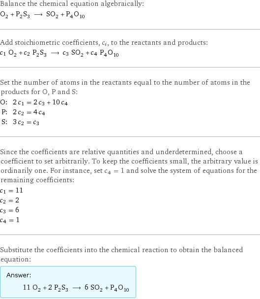 Balance the chemical equation algebraically: O_2 + P_2S_3 ⟶ SO_2 + P_4O_10 Add stoichiometric coefficients, c_i, to the reactants and products: c_1 O_2 + c_2 P_2S_3 ⟶ c_3 SO_2 + c_4 P_4O_10 Set the number of atoms in the reactants equal to the number of atoms in the products for O, P and S: O: | 2 c_1 = 2 c_3 + 10 c_4 P: | 2 c_2 = 4 c_4 S: | 3 c_2 = c_3 Since the coefficients are relative quantities and underdetermined, choose a coefficient to set arbitrarily. To keep the coefficients small, the arbitrary value is ordinarily one. For instance, set c_4 = 1 and solve the system of equations for the remaining coefficients: c_1 = 11 c_2 = 2 c_3 = 6 c_4 = 1 Substitute the coefficients into the chemical reaction to obtain the balanced equation: Answer: |   | 11 O_2 + 2 P_2S_3 ⟶ 6 SO_2 + P_4O_10