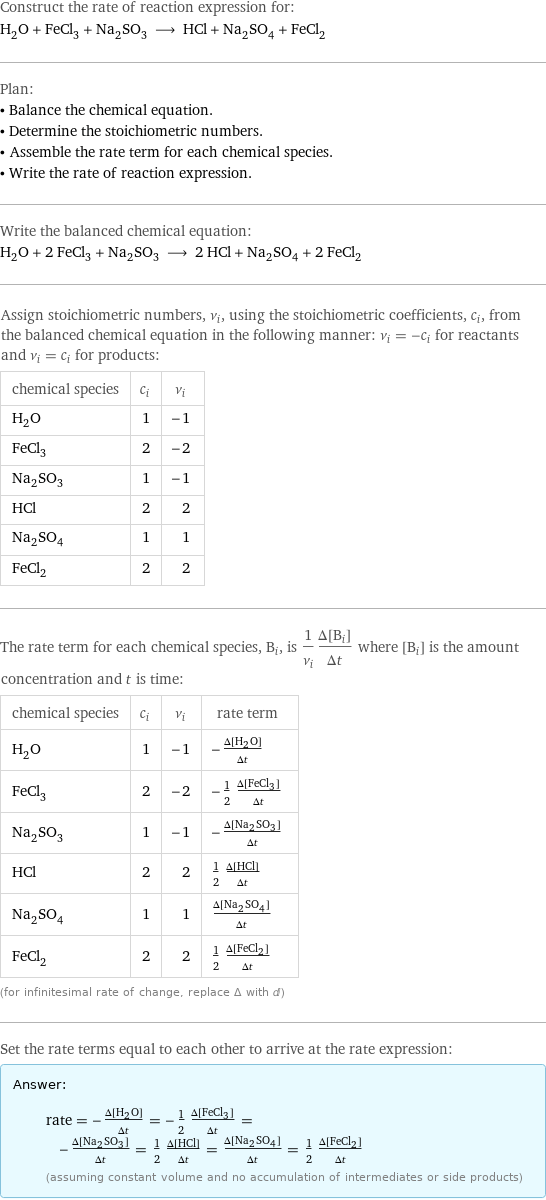 Construct the rate of reaction expression for: H_2O + FeCl_3 + Na_2SO_3 ⟶ HCl + Na_2SO_4 + FeCl_2 Plan: • Balance the chemical equation. • Determine the stoichiometric numbers. • Assemble the rate term for each chemical species. • Write the rate of reaction expression. Write the balanced chemical equation: H_2O + 2 FeCl_3 + Na_2SO_3 ⟶ 2 HCl + Na_2SO_4 + 2 FeCl_2 Assign stoichiometric numbers, ν_i, using the stoichiometric coefficients, c_i, from the balanced chemical equation in the following manner: ν_i = -c_i for reactants and ν_i = c_i for products: chemical species | c_i | ν_i H_2O | 1 | -1 FeCl_3 | 2 | -2 Na_2SO_3 | 1 | -1 HCl | 2 | 2 Na_2SO_4 | 1 | 1 FeCl_2 | 2 | 2 The rate term for each chemical species, B_i, is 1/ν_i(Δ[B_i])/(Δt) where [B_i] is the amount concentration and t is time: chemical species | c_i | ν_i | rate term H_2O | 1 | -1 | -(Δ[H2O])/(Δt) FeCl_3 | 2 | -2 | -1/2 (Δ[FeCl3])/(Δt) Na_2SO_3 | 1 | -1 | -(Δ[Na2SO3])/(Δt) HCl | 2 | 2 | 1/2 (Δ[HCl])/(Δt) Na_2SO_4 | 1 | 1 | (Δ[Na2SO4])/(Δt) FeCl_2 | 2 | 2 | 1/2 (Δ[FeCl2])/(Δt) (for infinitesimal rate of change, replace Δ with d) Set the rate terms equal to each other to arrive at the rate expression: Answer: |   | rate = -(Δ[H2O])/(Δt) = -1/2 (Δ[FeCl3])/(Δt) = -(Δ[Na2SO3])/(Δt) = 1/2 (Δ[HCl])/(Δt) = (Δ[Na2SO4])/(Δt) = 1/2 (Δ[FeCl2])/(Δt) (assuming constant volume and no accumulation of intermediates or side products)