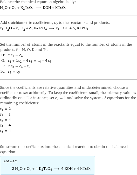 Balance the chemical equation algebraically: H_2O + O_2 + K2TcO4 ⟶ KOH + KTcO4 Add stoichiometric coefficients, c_i, to the reactants and products: c_1 H_2O + c_2 O_2 + c_3 K2TcO4 ⟶ c_4 KOH + c_5 KTcO4 Set the number of atoms in the reactants equal to the number of atoms in the products for H, O, K and Tc: H: | 2 c_1 = c_4 O: | c_1 + 2 c_2 + 4 c_3 = c_4 + 4 c_5 K: | 2 c_3 = c_4 + c_5 Tc: | c_3 = c_5 Since the coefficients are relative quantities and underdetermined, choose a coefficient to set arbitrarily. To keep the coefficients small, the arbitrary value is ordinarily one. For instance, set c_2 = 1 and solve the system of equations for the remaining coefficients: c_1 = 2 c_2 = 1 c_3 = 4 c_4 = 4 c_5 = 4 Substitute the coefficients into the chemical reaction to obtain the balanced equation: Answer: |   | 2 H_2O + O_2 + 4 K2TcO4 ⟶ 4 KOH + 4 KTcO4