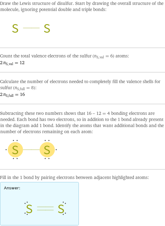 Draw the Lewis structure of disulfur. Start by drawing the overall structure of the molecule, ignoring potential double and triple bonds:  Count the total valence electrons of the sulfur (n_S, val = 6) atoms: 2 n_S, val = 12 Calculate the number of electrons needed to completely fill the valence shells for sulfur (n_S, full = 8): 2 n_S, full = 16 Subtracting these two numbers shows that 16 - 12 = 4 bonding electrons are needed. Each bond has two electrons, so in addition to the 1 bond already present in the diagram add 1 bond. Identify the atoms that want additional bonds and the number of electrons remaining on each atom:  Fill in the 1 bond by pairing electrons between adjacent highlighted atoms: Answer: |   | 