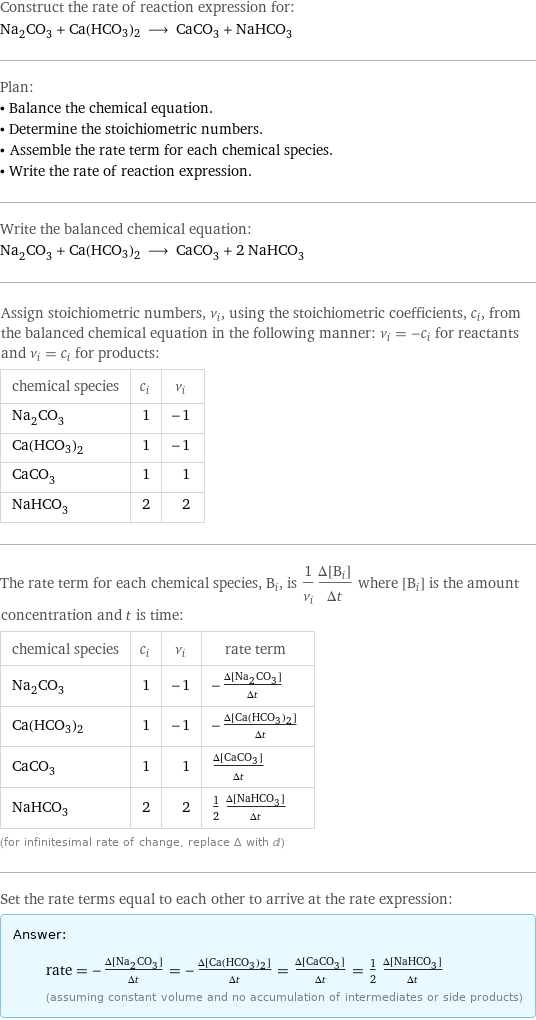 Construct the rate of reaction expression for: Na_2CO_3 + Ca(HCO3)2 ⟶ CaCO_3 + NaHCO_3 Plan: • Balance the chemical equation. • Determine the stoichiometric numbers. • Assemble the rate term for each chemical species. • Write the rate of reaction expression. Write the balanced chemical equation: Na_2CO_3 + Ca(HCO3)2 ⟶ CaCO_3 + 2 NaHCO_3 Assign stoichiometric numbers, ν_i, using the stoichiometric coefficients, c_i, from the balanced chemical equation in the following manner: ν_i = -c_i for reactants and ν_i = c_i for products: chemical species | c_i | ν_i Na_2CO_3 | 1 | -1 Ca(HCO3)2 | 1 | -1 CaCO_3 | 1 | 1 NaHCO_3 | 2 | 2 The rate term for each chemical species, B_i, is 1/ν_i(Δ[B_i])/(Δt) where [B_i] is the amount concentration and t is time: chemical species | c_i | ν_i | rate term Na_2CO_3 | 1 | -1 | -(Δ[Na2CO3])/(Δt) Ca(HCO3)2 | 1 | -1 | -(Δ[Ca(HCO3)2])/(Δt) CaCO_3 | 1 | 1 | (Δ[CaCO3])/(Δt) NaHCO_3 | 2 | 2 | 1/2 (Δ[NaHCO3])/(Δt) (for infinitesimal rate of change, replace Δ with d) Set the rate terms equal to each other to arrive at the rate expression: Answer: |   | rate = -(Δ[Na2CO3])/(Δt) = -(Δ[Ca(HCO3)2])/(Δt) = (Δ[CaCO3])/(Δt) = 1/2 (Δ[NaHCO3])/(Δt) (assuming constant volume and no accumulation of intermediates or side products)
