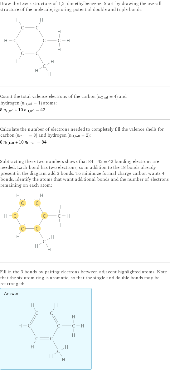 Draw the Lewis structure of 1, 2-dimethylbenzene. Start by drawing the overall structure of the molecule, ignoring potential double and triple bonds:  Count the total valence electrons of the carbon (n_C, val = 4) and hydrogen (n_H, val = 1) atoms: 8 n_C, val + 10 n_H, val = 42 Calculate the number of electrons needed to completely fill the valence shells for carbon (n_C, full = 8) and hydrogen (n_H, full = 2): 8 n_C, full + 10 n_H, full = 84 Subtracting these two numbers shows that 84 - 42 = 42 bonding electrons are needed. Each bond has two electrons, so in addition to the 18 bonds already present in the diagram add 3 bonds. To minimize formal charge carbon wants 4 bonds. Identify the atoms that want additional bonds and the number of electrons remaining on each atom:  Fill in the 3 bonds by pairing electrons between adjacent highlighted atoms. Note that the six atom ring is aromatic, so that the single and double bonds may be rearranged: Answer: |   | 