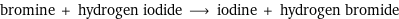 bromine + hydrogen iodide ⟶ iodine + hydrogen bromide