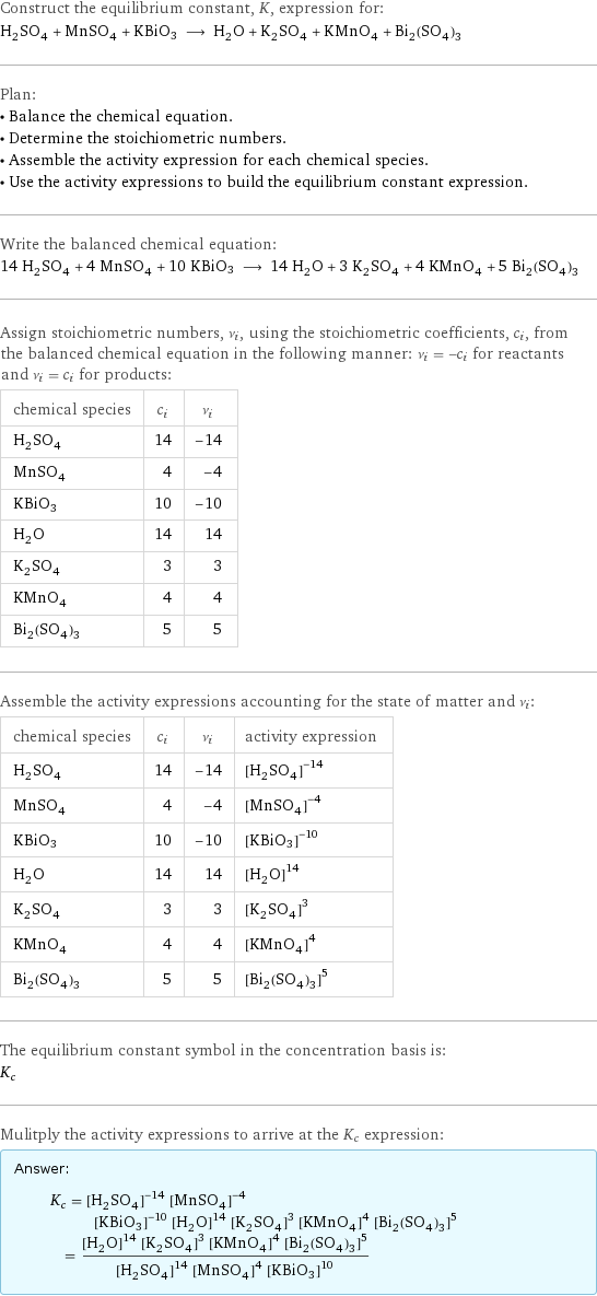 Construct the equilibrium constant, K, expression for: H_2SO_4 + MnSO_4 + KBiO3 ⟶ H_2O + K_2SO_4 + KMnO_4 + Bi_2(SO_4)_3 Plan: • Balance the chemical equation. • Determine the stoichiometric numbers. • Assemble the activity expression for each chemical species. • Use the activity expressions to build the equilibrium constant expression. Write the balanced chemical equation: 14 H_2SO_4 + 4 MnSO_4 + 10 KBiO3 ⟶ 14 H_2O + 3 K_2SO_4 + 4 KMnO_4 + 5 Bi_2(SO_4)_3 Assign stoichiometric numbers, ν_i, using the stoichiometric coefficients, c_i, from the balanced chemical equation in the following manner: ν_i = -c_i for reactants and ν_i = c_i for products: chemical species | c_i | ν_i H_2SO_4 | 14 | -14 MnSO_4 | 4 | -4 KBiO3 | 10 | -10 H_2O | 14 | 14 K_2SO_4 | 3 | 3 KMnO_4 | 4 | 4 Bi_2(SO_4)_3 | 5 | 5 Assemble the activity expressions accounting for the state of matter and ν_i: chemical species | c_i | ν_i | activity expression H_2SO_4 | 14 | -14 | ([H2SO4])^(-14) MnSO_4 | 4 | -4 | ([MnSO4])^(-4) KBiO3 | 10 | -10 | ([KBiO3])^(-10) H_2O | 14 | 14 | ([H2O])^14 K_2SO_4 | 3 | 3 | ([K2SO4])^3 KMnO_4 | 4 | 4 | ([KMnO4])^4 Bi_2(SO_4)_3 | 5 | 5 | ([Bi2(SO4)3])^5 The equilibrium constant symbol in the concentration basis is: K_c Mulitply the activity expressions to arrive at the K_c expression: Answer: |   | K_c = ([H2SO4])^(-14) ([MnSO4])^(-4) ([KBiO3])^(-10) ([H2O])^14 ([K2SO4])^3 ([KMnO4])^4 ([Bi2(SO4)3])^5 = (([H2O])^14 ([K2SO4])^3 ([KMnO4])^4 ([Bi2(SO4)3])^5)/(([H2SO4])^14 ([MnSO4])^4 ([KBiO3])^10)