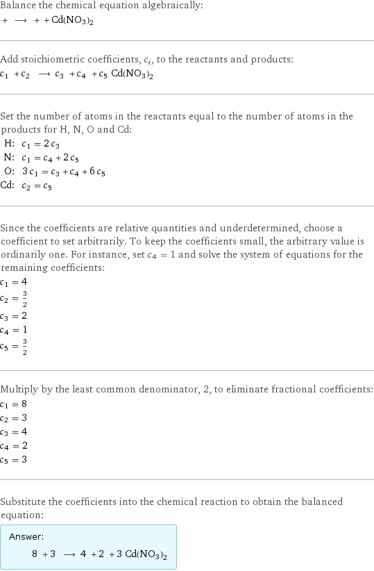 Balance the chemical equation algebraically:  + ⟶ + + Cd(NO3)2 Add stoichiometric coefficients, c_i, to the reactants and products: c_1 + c_2 ⟶ c_3 + c_4 + c_5 Cd(NO3)2 Set the number of atoms in the reactants equal to the number of atoms in the products for H, N, O and Cd: H: | c_1 = 2 c_3 N: | c_1 = c_4 + 2 c_5 O: | 3 c_1 = c_3 + c_4 + 6 c_5 Cd: | c_2 = c_5 Since the coefficients are relative quantities and underdetermined, choose a coefficient to set arbitrarily. To keep the coefficients small, the arbitrary value is ordinarily one. For instance, set c_4 = 1 and solve the system of equations for the remaining coefficients: c_1 = 4 c_2 = 3/2 c_3 = 2 c_4 = 1 c_5 = 3/2 Multiply by the least common denominator, 2, to eliminate fractional coefficients: c_1 = 8 c_2 = 3 c_3 = 4 c_4 = 2 c_5 = 3 Substitute the coefficients into the chemical reaction to obtain the balanced equation: Answer: |   | 8 + 3 ⟶ 4 + 2 + 3 Cd(NO3)2