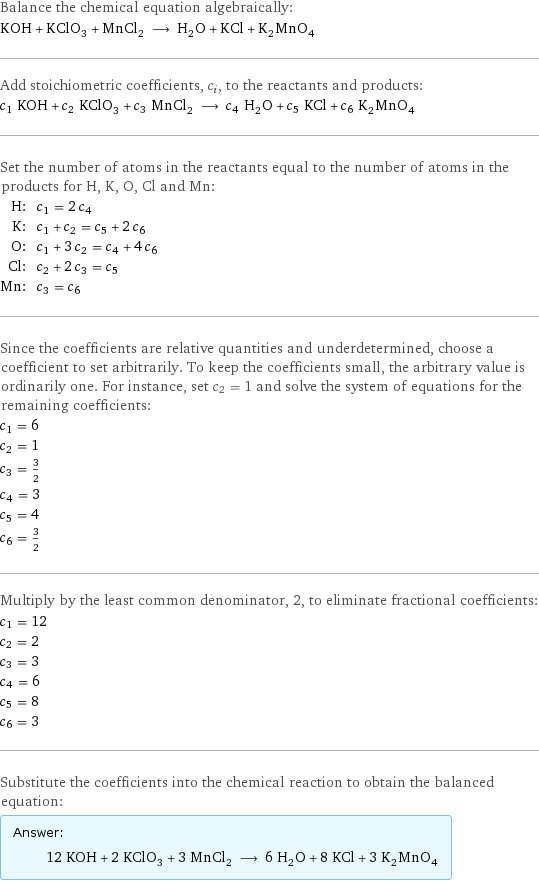 Balance the chemical equation algebraically: KOH + KClO_3 + MnCl_2 ⟶ H_2O + KCl + K_2MnO_4 Add stoichiometric coefficients, c_i, to the reactants and products: c_1 KOH + c_2 KClO_3 + c_3 MnCl_2 ⟶ c_4 H_2O + c_5 KCl + c_6 K_2MnO_4 Set the number of atoms in the reactants equal to the number of atoms in the products for H, K, O, Cl and Mn: H: | c_1 = 2 c_4 K: | c_1 + c_2 = c_5 + 2 c_6 O: | c_1 + 3 c_2 = c_4 + 4 c_6 Cl: | c_2 + 2 c_3 = c_5 Mn: | c_3 = c_6 Since the coefficients are relative quantities and underdetermined, choose a coefficient to set arbitrarily. To keep the coefficients small, the arbitrary value is ordinarily one. For instance, set c_2 = 1 and solve the system of equations for the remaining coefficients: c_1 = 6 c_2 = 1 c_3 = 3/2 c_4 = 3 c_5 = 4 c_6 = 3/2 Multiply by the least common denominator, 2, to eliminate fractional coefficients: c_1 = 12 c_2 = 2 c_3 = 3 c_4 = 6 c_5 = 8 c_6 = 3 Substitute the coefficients into the chemical reaction to obtain the balanced equation: Answer: |   | 12 KOH + 2 KClO_3 + 3 MnCl_2 ⟶ 6 H_2O + 8 KCl + 3 K_2MnO_4