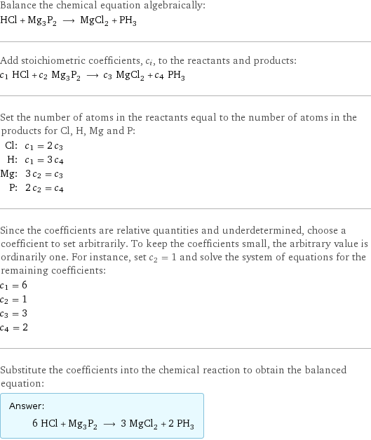 Balance the chemical equation algebraically: HCl + Mg_3P_2 ⟶ MgCl_2 + PH_3 Add stoichiometric coefficients, c_i, to the reactants and products: c_1 HCl + c_2 Mg_3P_2 ⟶ c_3 MgCl_2 + c_4 PH_3 Set the number of atoms in the reactants equal to the number of atoms in the products for Cl, H, Mg and P: Cl: | c_1 = 2 c_3 H: | c_1 = 3 c_4 Mg: | 3 c_2 = c_3 P: | 2 c_2 = c_4 Since the coefficients are relative quantities and underdetermined, choose a coefficient to set arbitrarily. To keep the coefficients small, the arbitrary value is ordinarily one. For instance, set c_2 = 1 and solve the system of equations for the remaining coefficients: c_1 = 6 c_2 = 1 c_3 = 3 c_4 = 2 Substitute the coefficients into the chemical reaction to obtain the balanced equation: Answer: |   | 6 HCl + Mg_3P_2 ⟶ 3 MgCl_2 + 2 PH_3