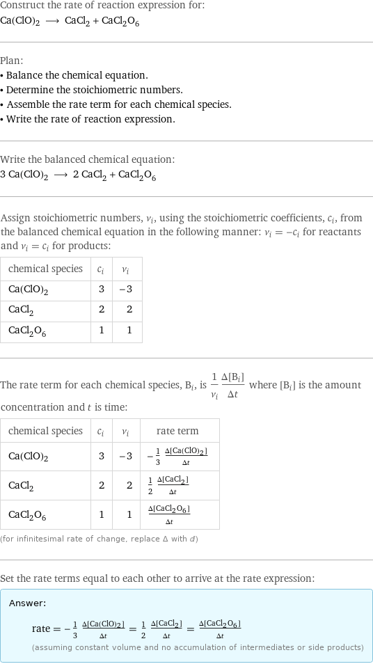 Construct the rate of reaction expression for: Ca(ClO)2 ⟶ CaCl_2 + CaCl_2O_6 Plan: • Balance the chemical equation. • Determine the stoichiometric numbers. • Assemble the rate term for each chemical species. • Write the rate of reaction expression. Write the balanced chemical equation: 3 Ca(ClO)2 ⟶ 2 CaCl_2 + CaCl_2O_6 Assign stoichiometric numbers, ν_i, using the stoichiometric coefficients, c_i, from the balanced chemical equation in the following manner: ν_i = -c_i for reactants and ν_i = c_i for products: chemical species | c_i | ν_i Ca(ClO)2 | 3 | -3 CaCl_2 | 2 | 2 CaCl_2O_6 | 1 | 1 The rate term for each chemical species, B_i, is 1/ν_i(Δ[B_i])/(Δt) where [B_i] is the amount concentration and t is time: chemical species | c_i | ν_i | rate term Ca(ClO)2 | 3 | -3 | -1/3 (Δ[Ca(ClO)2])/(Δt) CaCl_2 | 2 | 2 | 1/2 (Δ[CaCl2])/(Δt) CaCl_2O_6 | 1 | 1 | (Δ[CaCl2O6])/(Δt) (for infinitesimal rate of change, replace Δ with d) Set the rate terms equal to each other to arrive at the rate expression: Answer: |   | rate = -1/3 (Δ[Ca(ClO)2])/(Δt) = 1/2 (Δ[CaCl2])/(Δt) = (Δ[CaCl2O6])/(Δt) (assuming constant volume and no accumulation of intermediates or side products)