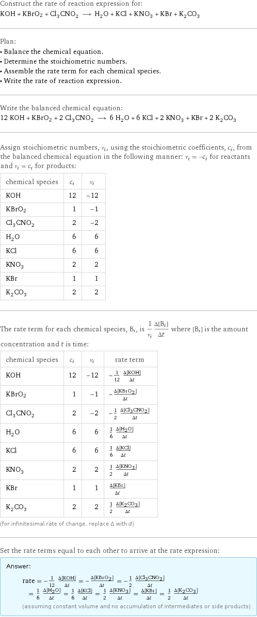 Construct the rate of reaction expression for: KOH + KBrO2 + Cl_3CNO_2 ⟶ H_2O + KCl + KNO_3 + KBr + K_2CO_3 Plan: • Balance the chemical equation. • Determine the stoichiometric numbers. • Assemble the rate term for each chemical species. • Write the rate of reaction expression. Write the balanced chemical equation: 12 KOH + KBrO2 + 2 Cl_3CNO_2 ⟶ 6 H_2O + 6 KCl + 2 KNO_3 + KBr + 2 K_2CO_3 Assign stoichiometric numbers, ν_i, using the stoichiometric coefficients, c_i, from the balanced chemical equation in the following manner: ν_i = -c_i for reactants and ν_i = c_i for products: chemical species | c_i | ν_i KOH | 12 | -12 KBrO2 | 1 | -1 Cl_3CNO_2 | 2 | -2 H_2O | 6 | 6 KCl | 6 | 6 KNO_3 | 2 | 2 KBr | 1 | 1 K_2CO_3 | 2 | 2 The rate term for each chemical species, B_i, is 1/ν_i(Δ[B_i])/(Δt) where [B_i] is the amount concentration and t is time: chemical species | c_i | ν_i | rate term KOH | 12 | -12 | -1/12 (Δ[KOH])/(Δt) KBrO2 | 1 | -1 | -(Δ[KBrO2])/(Δt) Cl_3CNO_2 | 2 | -2 | -1/2 (Δ[Cl3CNO2])/(Δt) H_2O | 6 | 6 | 1/6 (Δ[H2O])/(Δt) KCl | 6 | 6 | 1/6 (Δ[KCl])/(Δt) KNO_3 | 2 | 2 | 1/2 (Δ[KNO3])/(Δt) KBr | 1 | 1 | (Δ[KBr])/(Δt) K_2CO_3 | 2 | 2 | 1/2 (Δ[K2CO3])/(Δt) (for infinitesimal rate of change, replace Δ with d) Set the rate terms equal to each other to arrive at the rate expression: Answer: |   | rate = -1/12 (Δ[KOH])/(Δt) = -(Δ[KBrO2])/(Δt) = -1/2 (Δ[Cl3CNO2])/(Δt) = 1/6 (Δ[H2O])/(Δt) = 1/6 (Δ[KCl])/(Δt) = 1/2 (Δ[KNO3])/(Δt) = (Δ[KBr])/(Δt) = 1/2 (Δ[K2CO3])/(Δt) (assuming constant volume and no accumulation of intermediates or side products)