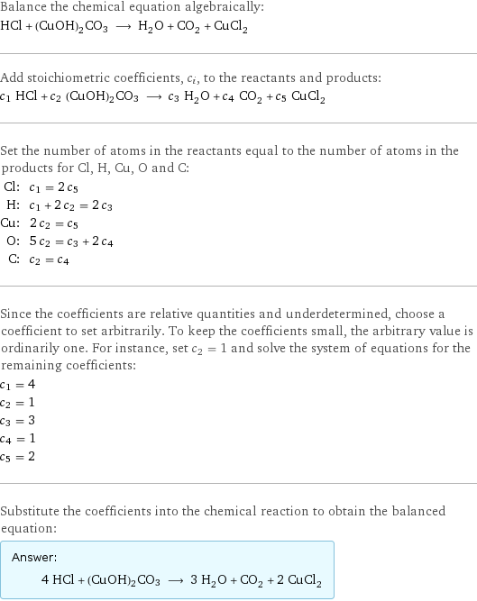 Balance the chemical equation algebraically: HCl + (CuOH)2CO3 ⟶ H_2O + CO_2 + CuCl_2 Add stoichiometric coefficients, c_i, to the reactants and products: c_1 HCl + c_2 (CuOH)2CO3 ⟶ c_3 H_2O + c_4 CO_2 + c_5 CuCl_2 Set the number of atoms in the reactants equal to the number of atoms in the products for Cl, H, Cu, O and C: Cl: | c_1 = 2 c_5 H: | c_1 + 2 c_2 = 2 c_3 Cu: | 2 c_2 = c_5 O: | 5 c_2 = c_3 + 2 c_4 C: | c_2 = c_4 Since the coefficients are relative quantities and underdetermined, choose a coefficient to set arbitrarily. To keep the coefficients small, the arbitrary value is ordinarily one. For instance, set c_2 = 1 and solve the system of equations for the remaining coefficients: c_1 = 4 c_2 = 1 c_3 = 3 c_4 = 1 c_5 = 2 Substitute the coefficients into the chemical reaction to obtain the balanced equation: Answer: |   | 4 HCl + (CuOH)2CO3 ⟶ 3 H_2O + CO_2 + 2 CuCl_2