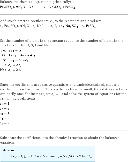 Balance the chemical equation algebraically: Fe_2(SO_4)_3·xH_2O + NaI ⟶ I_2 + Na_2SO_4 + FeSO_4 Add stoichiometric coefficients, c_i, to the reactants and products: c_1 Fe_2(SO_4)_3·xH_2O + c_2 NaI ⟶ c_3 I_2 + c_4 Na_2SO_4 + c_5 FeSO_4 Set the number of atoms in the reactants equal to the number of atoms in the products for Fe, O, S, I and Na: Fe: | 2 c_1 = c_5 O: | 12 c_1 = 4 c_4 + 4 c_5 S: | 3 c_1 = c_4 + c_5 I: | c_2 = 2 c_3 Na: | c_2 = 2 c_4 Since the coefficients are relative quantities and underdetermined, choose a coefficient to set arbitrarily. To keep the coefficients small, the arbitrary value is ordinarily one. For instance, set c_1 = 1 and solve the system of equations for the remaining coefficients: c_1 = 1 c_2 = 2 c_3 = 1 c_4 = 1 c_5 = 2 Substitute the coefficients into the chemical reaction to obtain the balanced equation: Answer: |   | Fe_2(SO_4)_3·xH_2O + 2 NaI ⟶ I_2 + Na_2SO_4 + 2 FeSO_4