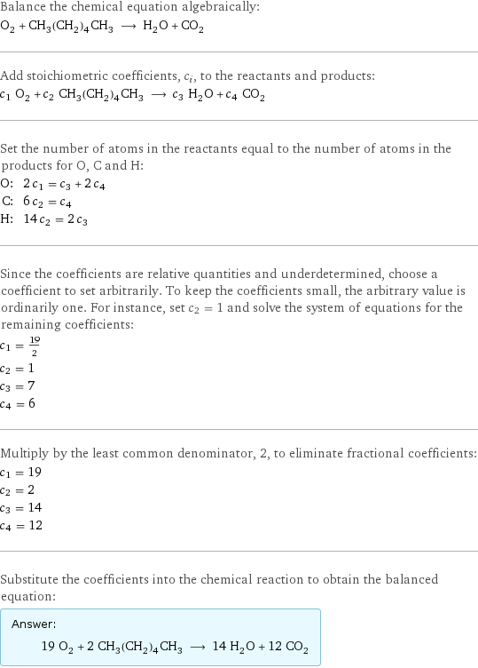 Balance the chemical equation algebraically: O_2 + CH_3(CH_2)_4CH_3 ⟶ H_2O + CO_2 Add stoichiometric coefficients, c_i, to the reactants and products: c_1 O_2 + c_2 CH_3(CH_2)_4CH_3 ⟶ c_3 H_2O + c_4 CO_2 Set the number of atoms in the reactants equal to the number of atoms in the products for O, C and H: O: | 2 c_1 = c_3 + 2 c_4 C: | 6 c_2 = c_4 H: | 14 c_2 = 2 c_3 Since the coefficients are relative quantities and underdetermined, choose a coefficient to set arbitrarily. To keep the coefficients small, the arbitrary value is ordinarily one. For instance, set c_2 = 1 and solve the system of equations for the remaining coefficients: c_1 = 19/2 c_2 = 1 c_3 = 7 c_4 = 6 Multiply by the least common denominator, 2, to eliminate fractional coefficients: c_1 = 19 c_2 = 2 c_3 = 14 c_4 = 12 Substitute the coefficients into the chemical reaction to obtain the balanced equation: Answer: |   | 19 O_2 + 2 CH_3(CH_2)_4CH_3 ⟶ 14 H_2O + 12 CO_2