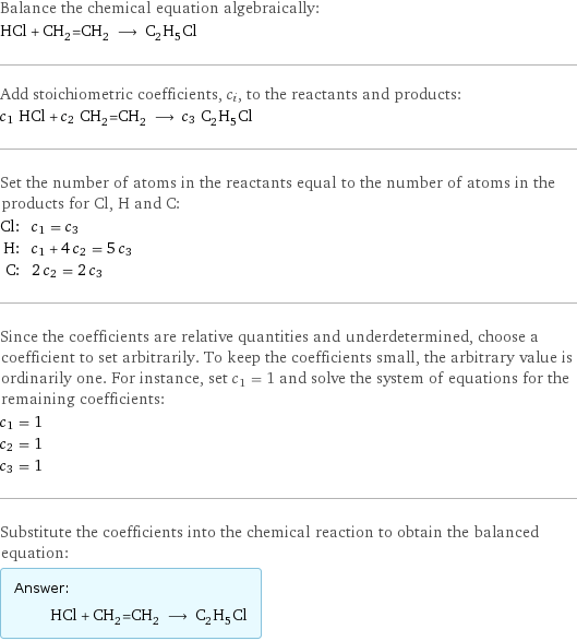 Balance the chemical equation algebraically: HCl + CH_2=CH_2 ⟶ C_2H_5Cl Add stoichiometric coefficients, c_i, to the reactants and products: c_1 HCl + c_2 CH_2=CH_2 ⟶ c_3 C_2H_5Cl Set the number of atoms in the reactants equal to the number of atoms in the products for Cl, H and C: Cl: | c_1 = c_3 H: | c_1 + 4 c_2 = 5 c_3 C: | 2 c_2 = 2 c_3 Since the coefficients are relative quantities and underdetermined, choose a coefficient to set arbitrarily. To keep the coefficients small, the arbitrary value is ordinarily one. For instance, set c_1 = 1 and solve the system of equations for the remaining coefficients: c_1 = 1 c_2 = 1 c_3 = 1 Substitute the coefficients into the chemical reaction to obtain the balanced equation: Answer: |   | HCl + CH_2=CH_2 ⟶ C_2H_5Cl