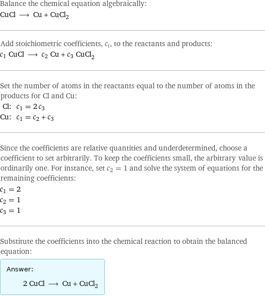 Balance the chemical equation algebraically: CuCl ⟶ Cu + CuCl_2 Add stoichiometric coefficients, c_i, to the reactants and products: c_1 CuCl ⟶ c_2 Cu + c_3 CuCl_2 Set the number of atoms in the reactants equal to the number of atoms in the products for Cl and Cu: Cl: | c_1 = 2 c_3 Cu: | c_1 = c_2 + c_3 Since the coefficients are relative quantities and underdetermined, choose a coefficient to set arbitrarily. To keep the coefficients small, the arbitrary value is ordinarily one. For instance, set c_2 = 1 and solve the system of equations for the remaining coefficients: c_1 = 2 c_2 = 1 c_3 = 1 Substitute the coefficients into the chemical reaction to obtain the balanced equation: Answer: |   | 2 CuCl ⟶ Cu + CuCl_2