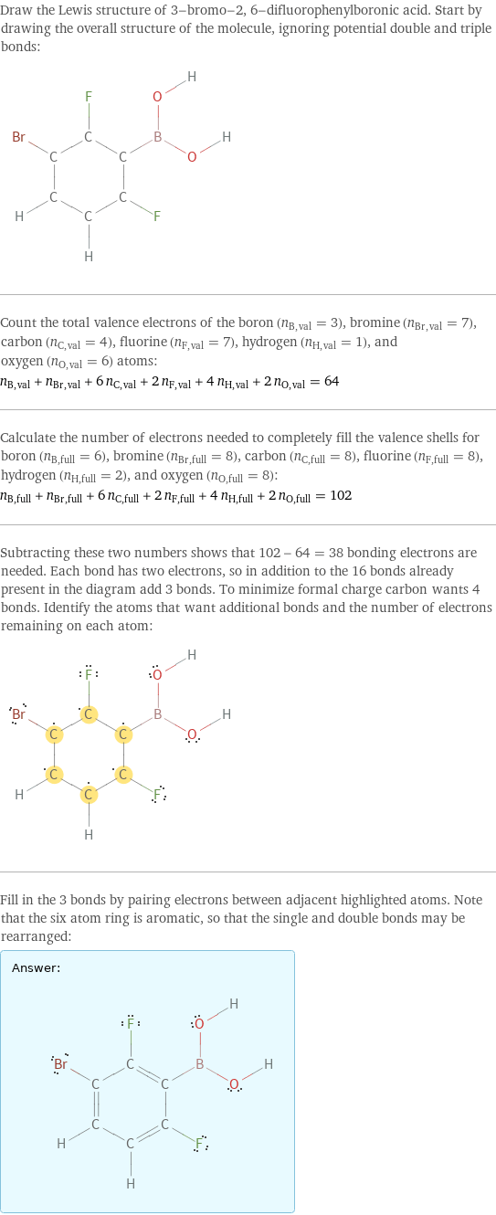 Draw the Lewis structure of 3-bromo-2, 6-difluorophenylboronic acid. Start by drawing the overall structure of the molecule, ignoring potential double and triple bonds:  Count the total valence electrons of the boron (n_B, val = 3), bromine (n_Br, val = 7), carbon (n_C, val = 4), fluorine (n_F, val = 7), hydrogen (n_H, val = 1), and oxygen (n_O, val = 6) atoms: n_B, val + n_Br, val + 6 n_C, val + 2 n_F, val + 4 n_H, val + 2 n_O, val = 64 Calculate the number of electrons needed to completely fill the valence shells for boron (n_B, full = 6), bromine (n_Br, full = 8), carbon (n_C, full = 8), fluorine (n_F, full = 8), hydrogen (n_H, full = 2), and oxygen (n_O, full = 8): n_B, full + n_Br, full + 6 n_C, full + 2 n_F, full + 4 n_H, full + 2 n_O, full = 102 Subtracting these two numbers shows that 102 - 64 = 38 bonding electrons are needed. Each bond has two electrons, so in addition to the 16 bonds already present in the diagram add 3 bonds. To minimize formal charge carbon wants 4 bonds. Identify the atoms that want additional bonds and the number of electrons remaining on each atom:  Fill in the 3 bonds by pairing electrons between adjacent highlighted atoms. Note that the six atom ring is aromatic, so that the single and double bonds may be rearranged: Answer: |   | 