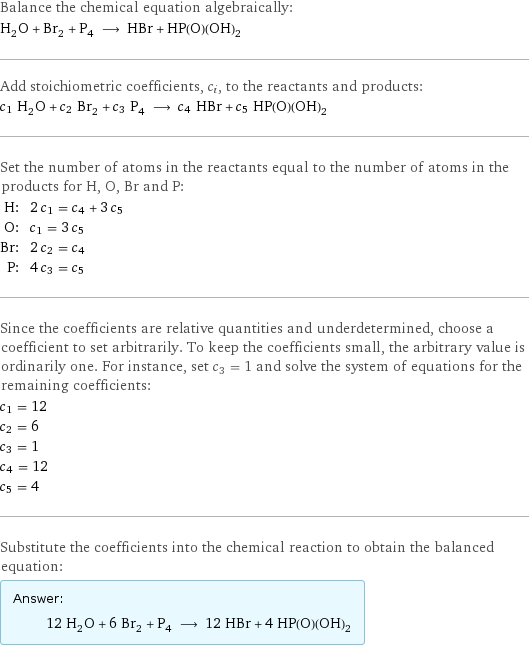 Balance the chemical equation algebraically: H_2O + Br_2 + P_4 ⟶ HBr + HP(O)(OH)_2 Add stoichiometric coefficients, c_i, to the reactants and products: c_1 H_2O + c_2 Br_2 + c_3 P_4 ⟶ c_4 HBr + c_5 HP(O)(OH)_2 Set the number of atoms in the reactants equal to the number of atoms in the products for H, O, Br and P: H: | 2 c_1 = c_4 + 3 c_5 O: | c_1 = 3 c_5 Br: | 2 c_2 = c_4 P: | 4 c_3 = c_5 Since the coefficients are relative quantities and underdetermined, choose a coefficient to set arbitrarily. To keep the coefficients small, the arbitrary value is ordinarily one. For instance, set c_3 = 1 and solve the system of equations for the remaining coefficients: c_1 = 12 c_2 = 6 c_3 = 1 c_4 = 12 c_5 = 4 Substitute the coefficients into the chemical reaction to obtain the balanced equation: Answer: |   | 12 H_2O + 6 Br_2 + P_4 ⟶ 12 HBr + 4 HP(O)(OH)_2