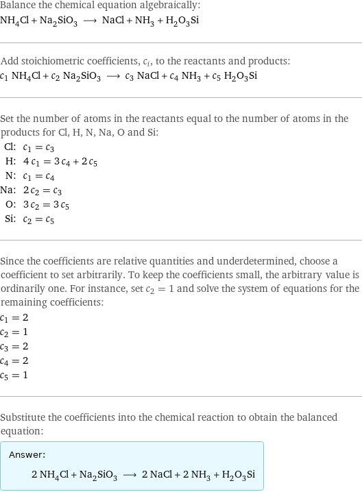 Balance the chemical equation algebraically: NH_4Cl + Na_2SiO_3 ⟶ NaCl + NH_3 + H_2O_3Si Add stoichiometric coefficients, c_i, to the reactants and products: c_1 NH_4Cl + c_2 Na_2SiO_3 ⟶ c_3 NaCl + c_4 NH_3 + c_5 H_2O_3Si Set the number of atoms in the reactants equal to the number of atoms in the products for Cl, H, N, Na, O and Si: Cl: | c_1 = c_3 H: | 4 c_1 = 3 c_4 + 2 c_5 N: | c_1 = c_4 Na: | 2 c_2 = c_3 O: | 3 c_2 = 3 c_5 Si: | c_2 = c_5 Since the coefficients are relative quantities and underdetermined, choose a coefficient to set arbitrarily. To keep the coefficients small, the arbitrary value is ordinarily one. For instance, set c_2 = 1 and solve the system of equations for the remaining coefficients: c_1 = 2 c_2 = 1 c_3 = 2 c_4 = 2 c_5 = 1 Substitute the coefficients into the chemical reaction to obtain the balanced equation: Answer: |   | 2 NH_4Cl + Na_2SiO_3 ⟶ 2 NaCl + 2 NH_3 + H_2O_3Si
