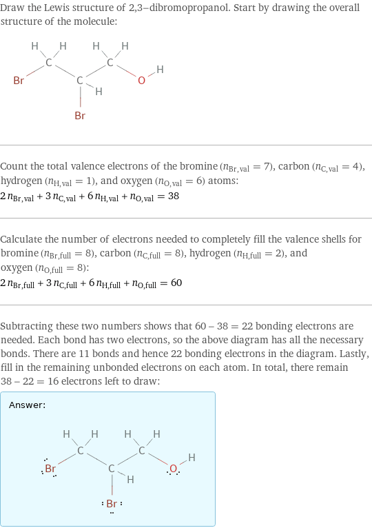 Draw the Lewis structure of 2, 3-dibromopropanol. Start by drawing the overall structure of the molecule:  Count the total valence electrons of the bromine (n_Br, val = 7), carbon (n_C, val = 4), hydrogen (n_H, val = 1), and oxygen (n_O, val = 6) atoms: 2 n_Br, val + 3 n_C, val + 6 n_H, val + n_O, val = 38 Calculate the number of electrons needed to completely fill the valence shells for bromine (n_Br, full = 8), carbon (n_C, full = 8), hydrogen (n_H, full = 2), and oxygen (n_O, full = 8): 2 n_Br, full + 3 n_C, full + 6 n_H, full + n_O, full = 60 Subtracting these two numbers shows that 60 - 38 = 22 bonding electrons are needed. Each bond has two electrons, so the above diagram has all the necessary bonds. There are 11 bonds and hence 22 bonding electrons in the diagram. Lastly, fill in the remaining unbonded electrons on each atom. In total, there remain 38 - 22 = 16 electrons left to draw: Answer: |   | 