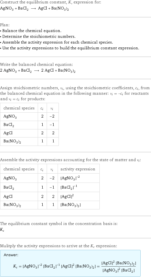 Construct the equilibrium constant, K, expression for: AgNO_3 + BaCl_2 ⟶ AgCl + Ba(NO_3)_2 Plan: • Balance the chemical equation. • Determine the stoichiometric numbers. • Assemble the activity expression for each chemical species. • Use the activity expressions to build the equilibrium constant expression. Write the balanced chemical equation: 2 AgNO_3 + BaCl_2 ⟶ 2 AgCl + Ba(NO_3)_2 Assign stoichiometric numbers, ν_i, using the stoichiometric coefficients, c_i, from the balanced chemical equation in the following manner: ν_i = -c_i for reactants and ν_i = c_i for products: chemical species | c_i | ν_i AgNO_3 | 2 | -2 BaCl_2 | 1 | -1 AgCl | 2 | 2 Ba(NO_3)_2 | 1 | 1 Assemble the activity expressions accounting for the state of matter and ν_i: chemical species | c_i | ν_i | activity expression AgNO_3 | 2 | -2 | ([AgNO3])^(-2) BaCl_2 | 1 | -1 | ([BaCl2])^(-1) AgCl | 2 | 2 | ([AgCl])^2 Ba(NO_3)_2 | 1 | 1 | [Ba(NO3)2] The equilibrium constant symbol in the concentration basis is: K_c Mulitply the activity expressions to arrive at the K_c expression: Answer: |   | K_c = ([AgNO3])^(-2) ([BaCl2])^(-1) ([AgCl])^2 [Ba(NO3)2] = (([AgCl])^2 [Ba(NO3)2])/(([AgNO3])^2 [BaCl2])