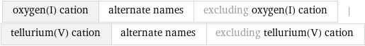 oxygen(I) cation | alternate names | excluding oxygen(I) cation | tellurium(V) cation | alternate names | excluding tellurium(V) cation