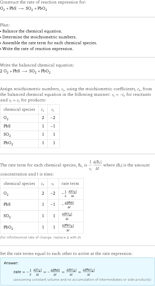 Construct the rate of reaction expression for: O_2 + PbS ⟶ SO_2 + PbO_2 Plan: • Balance the chemical equation. • Determine the stoichiometric numbers. • Assemble the rate term for each chemical species. • Write the rate of reaction expression. Write the balanced chemical equation: 2 O_2 + PbS ⟶ SO_2 + PbO_2 Assign stoichiometric numbers, ν_i, using the stoichiometric coefficients, c_i, from the balanced chemical equation in the following manner: ν_i = -c_i for reactants and ν_i = c_i for products: chemical species | c_i | ν_i O_2 | 2 | -2 PbS | 1 | -1 SO_2 | 1 | 1 PbO_2 | 1 | 1 The rate term for each chemical species, B_i, is 1/ν_i(Δ[B_i])/(Δt) where [B_i] is the amount concentration and t is time: chemical species | c_i | ν_i | rate term O_2 | 2 | -2 | -1/2 (Δ[O2])/(Δt) PbS | 1 | -1 | -(Δ[PbS])/(Δt) SO_2 | 1 | 1 | (Δ[SO2])/(Δt) PbO_2 | 1 | 1 | (Δ[PbO2])/(Δt) (for infinitesimal rate of change, replace Δ with d) Set the rate terms equal to each other to arrive at the rate expression: Answer: |   | rate = -1/2 (Δ[O2])/(Δt) = -(Δ[PbS])/(Δt) = (Δ[SO2])/(Δt) = (Δ[PbO2])/(Δt) (assuming constant volume and no accumulation of intermediates or side products)
