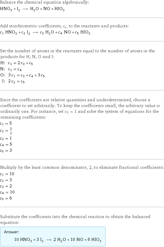 Balance the chemical equation algebraically: HNO_3 + I_2 ⟶ H_2O + NO + HIO_3 Add stoichiometric coefficients, c_i, to the reactants and products: c_1 HNO_3 + c_2 I_2 ⟶ c_3 H_2O + c_4 NO + c_5 HIO_3 Set the number of atoms in the reactants equal to the number of atoms in the products for H, N, O and I: H: | c_1 = 2 c_3 + c_5 N: | c_1 = c_4 O: | 3 c_1 = c_3 + c_4 + 3 c_5 I: | 2 c_2 = c_5 Since the coefficients are relative quantities and underdetermined, choose a coefficient to set arbitrarily. To keep the coefficients small, the arbitrary value is ordinarily one. For instance, set c_3 = 1 and solve the system of equations for the remaining coefficients: c_1 = 5 c_2 = 3/2 c_3 = 1 c_4 = 5 c_5 = 3 Multiply by the least common denominator, 2, to eliminate fractional coefficients: c_1 = 10 c_2 = 3 c_3 = 2 c_4 = 10 c_5 = 6 Substitute the coefficients into the chemical reaction to obtain the balanced equation: Answer: |   | 10 HNO_3 + 3 I_2 ⟶ 2 H_2O + 10 NO + 6 HIO_3